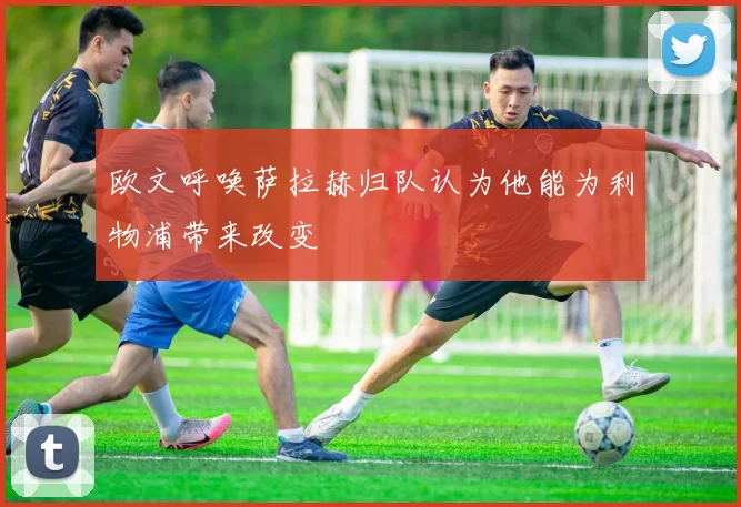欧文呼唤萨拉赫归队认为他能为利物浦带来改变