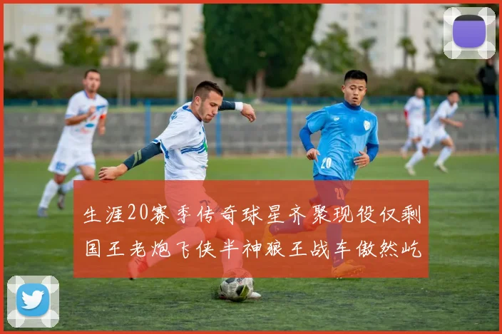 生涯20赛季传奇球星齐聚现役仅剩国王老炮飞侠半神狼王战车傲然屹立