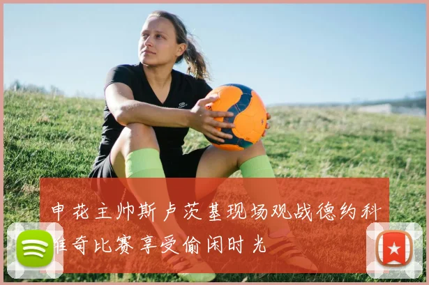 申花主帅斯卢茨基现场观战德约科维奇比赛享受偷闲时光