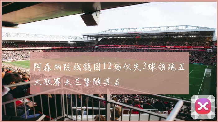 阿森纳防线稳固12场仅失3球领跑五大联赛米兰紧随其后