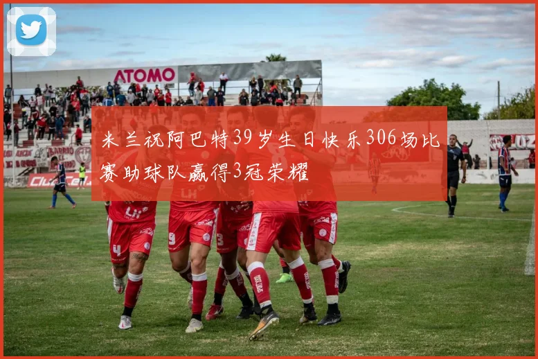 米兰祝阿巴特39岁生日快乐306场比赛助球队赢得3冠荣耀