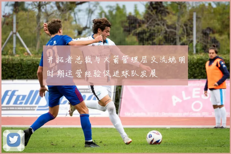 开拓者总裁与火箭管理层交流姚明时期运营经验促进球队发展