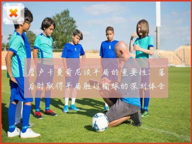 詹卢卡曼奇尼谈平局的重要性：落后时取得平局胜过输球的深刻体会