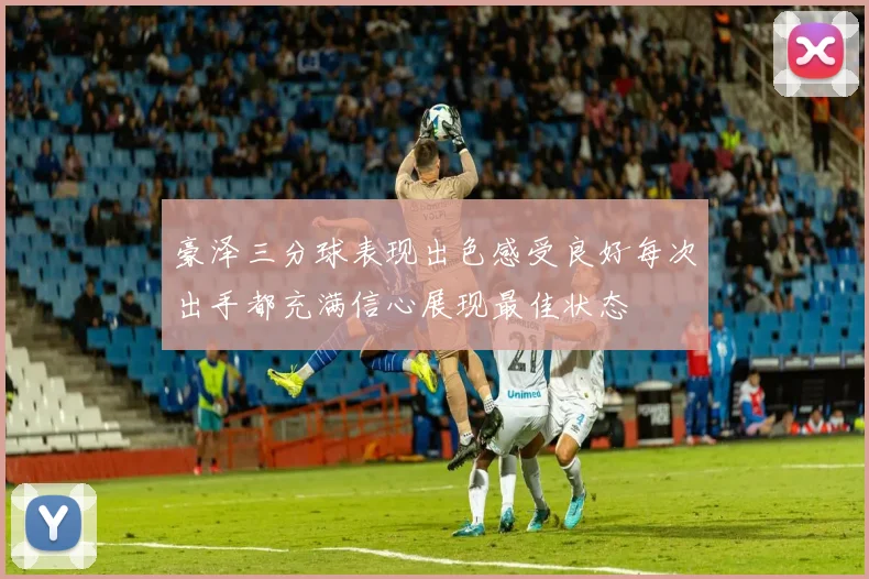 豪泽三分球表现出色感受良好每次出手都充满信心展现最佳状态