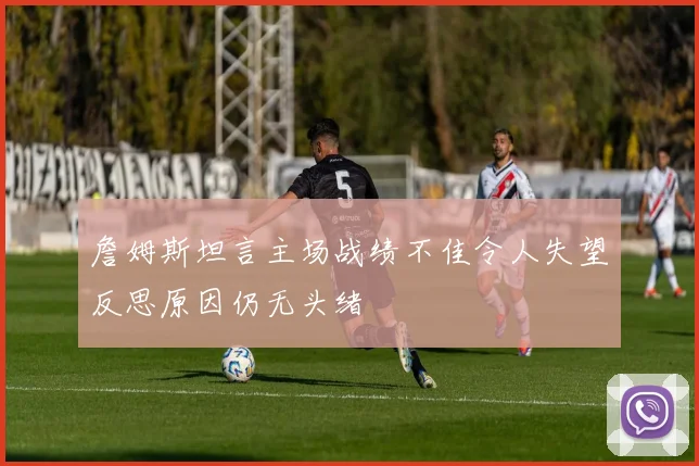 詹姆斯坦言主场战绩不佳令人失望反思原因仍无头绪