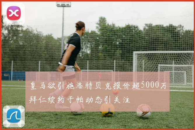 皇马欲引施洛特贝克报价超5000万拜仁续约于帕动态引关注