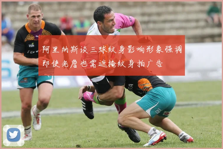 阿里纳斯谈三球纹身影响形象强调即使老詹也需遮掩纹身拍广告