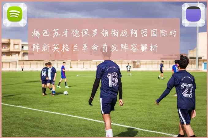 梅西苏牙德保罗领衔迈阿密国际对阵新英格兰革命首发阵容解析