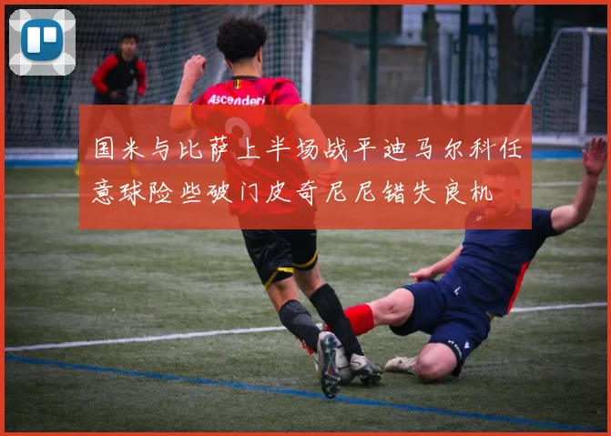 国米与比萨上半场战平迪马尔科任意球险些破门皮奇尼尼错失良机