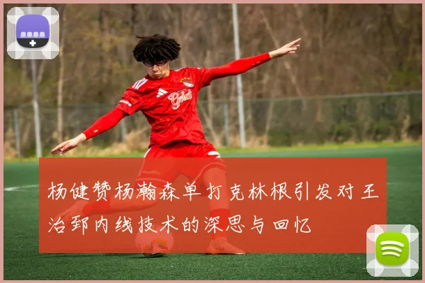 杨健赞杨瀚森单打克林根引发对王治郅内线技术的深思与回忆