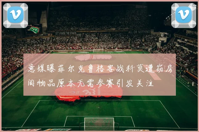 意媒曝菲尔克鲁格客战科莫遭窃房间物品原本无需参赛引发关注