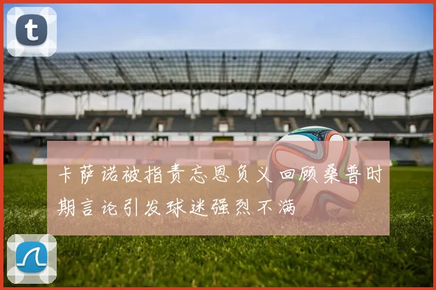 卡萨诺被指责忘恩负义回顾桑普时期言论引发球迷强烈不满