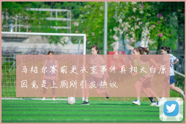 马绍尔赛前更衣室事件真相大白原因竟是上厕所引发热议