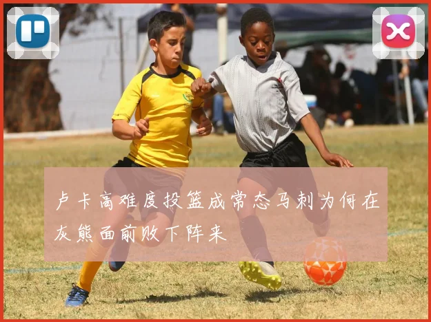 卢卡高难度投篮成常态马刺为何在灰熊面前败下阵来