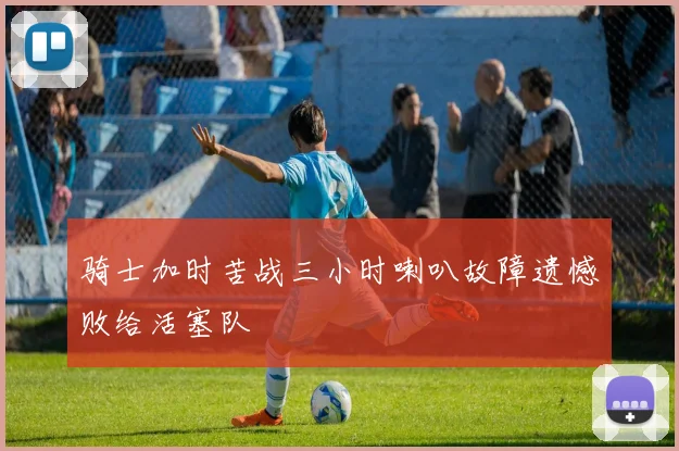 骑士加时苦战三小时喇叭故障遗憾败给活塞队