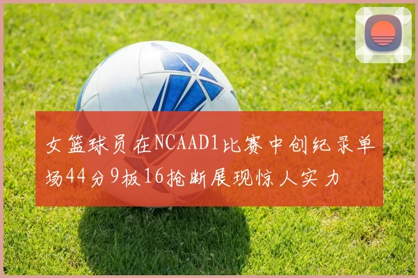 女篮球员在NCAAD1比赛中创纪录单场44分9板16抢断展现惊人实力