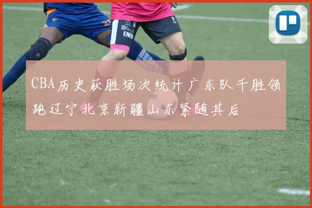 CBA历史获胜场次统计广东队千胜领跑辽宁北京新疆山东紧随其后