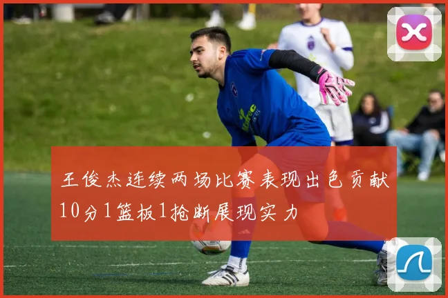 王俊杰连续两场比赛表现出色贡献10分1篮板1抢断展现实力
