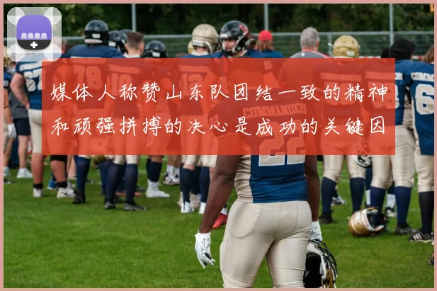 媒体人称赞山东队团结一致的精神和顽强拼搏的决心是成功的关键因素