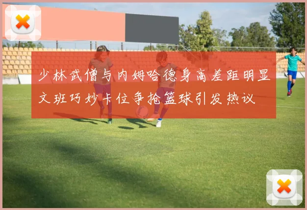 少林武僧与内姆哈德身高差距明显文班巧妙卡位争抢篮球引发热议